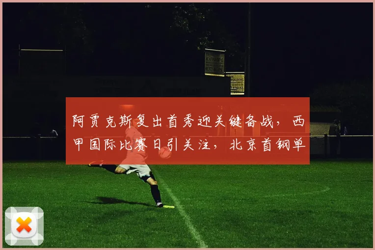 阿贾克斯复出首秀迎关键备战，西甲国际比赛日引关注，北京首钢单刀失机引热议，波尔图赛后队长鼓劲提振士气