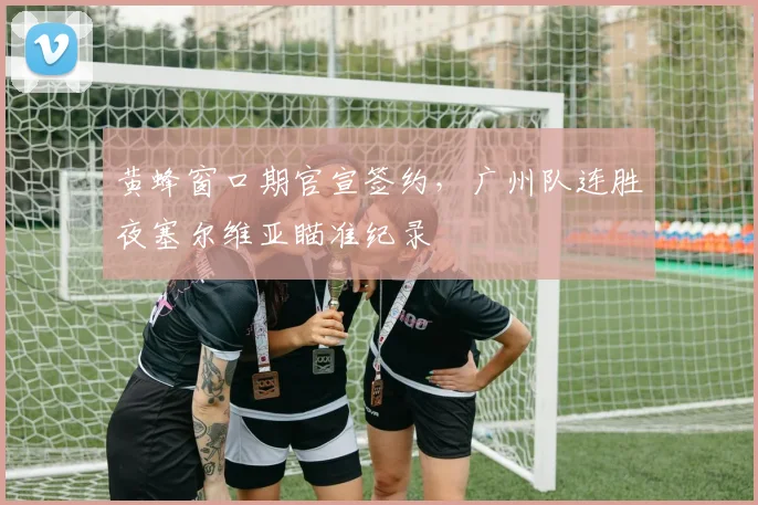 黄蜂窗口期官宣签约，广州队连胜夜塞尔维亚瞄