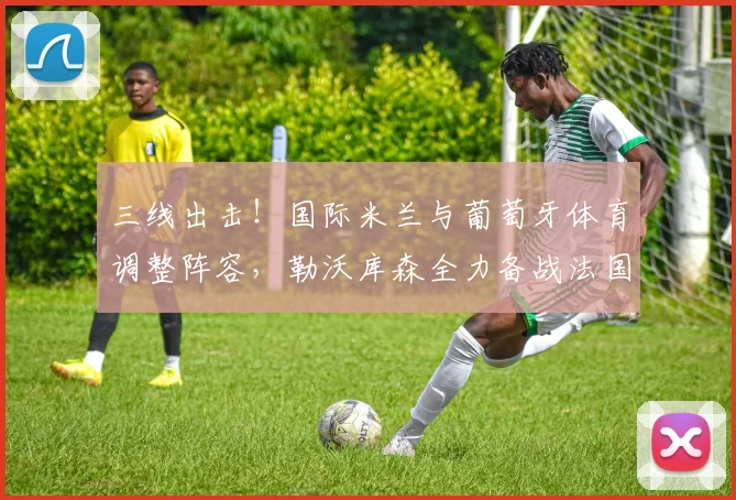 三线出击！国际米兰与葡萄牙体育调整阵容，勒沃库森全力备战法国杯