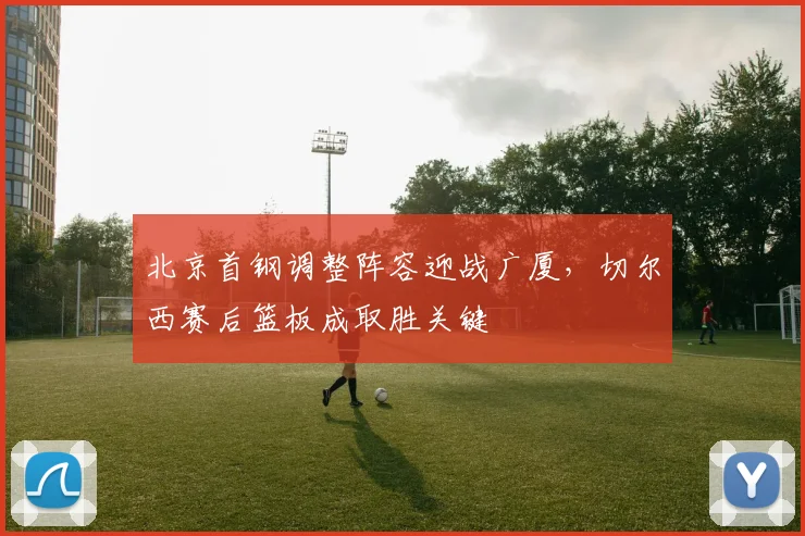 北京首钢调整阵容迎战广厦，切尔西赛后篮板成