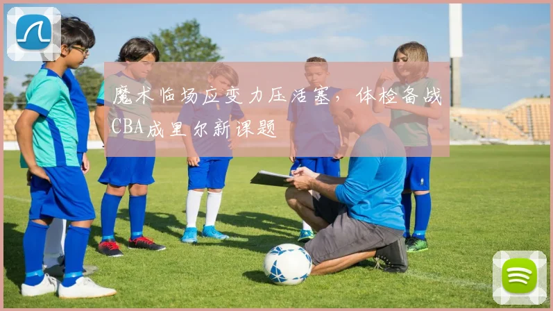 魔术临场应变力压活塞，体检备战CBA成里尔新课题