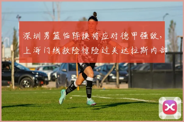深圳男篮临阵换将应对德甲强敌,上海门线救险惊险过关达拉斯内部沟通引热议