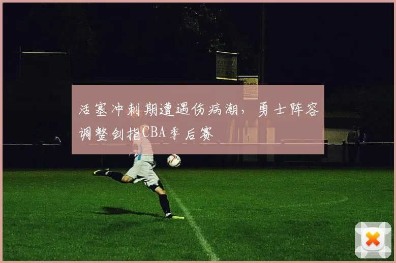 活塞冲刺期遭遇伤病潮,勇士阵容调整剑指CBA季后赛